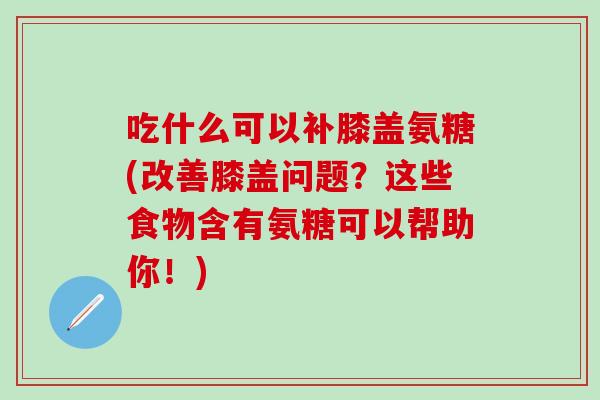 吃什么可以补膝盖氨糖(改善膝盖问题？这些食物含有氨糖可以帮助你！)
