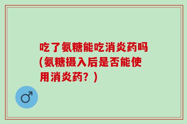 吃了氨糖能吃消炎药吗(氨糖摄入后是否能使用消炎药？)