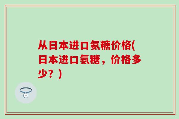 从日本进口氨糖价格(日本进口氨糖，价格多少？)