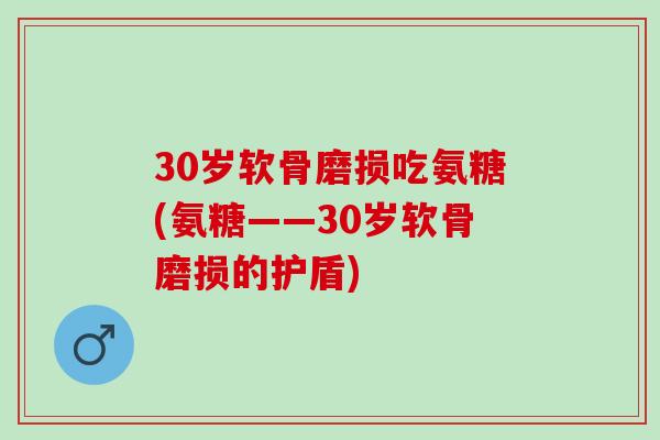 30岁软骨磨损吃氨糖(氨糖——30岁软骨磨损的护盾)