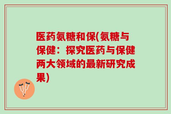 医药氨糖和保(氨糖与保健：探究医药与保健两大领域的最新研究成果)