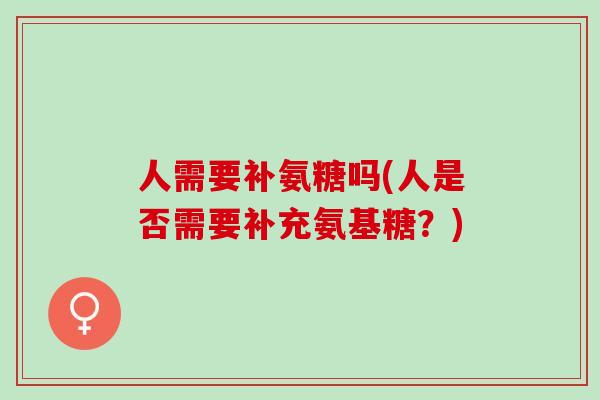 人需要补氨糖吗(人是否需要补充氨基糖？)