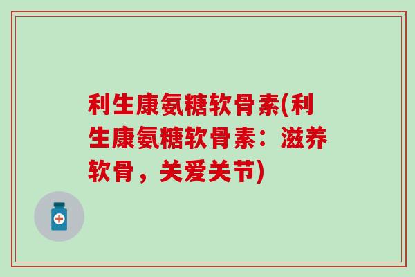 利生康氨糖软骨素(利生康氨糖软骨素：滋养软骨，关爱关节)