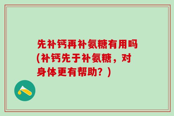 先补钙再补氨糖有用吗(补钙先于补氨糖，对身体更有帮助？)