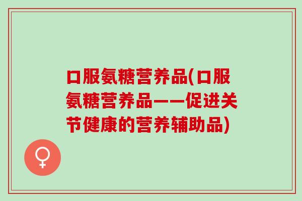 口服氨糖营养品(口服氨糖营养品——促进关节健康的营养辅助品)