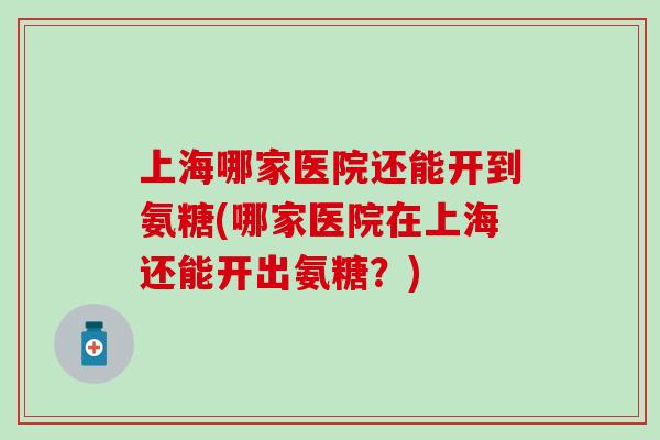 上海哪家医院还能开到氨糖(哪家医院在上海还能开出氨糖？)