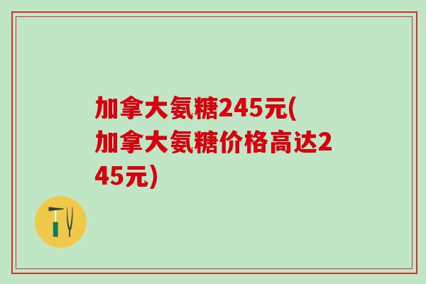 加拿大氨糖245元(加拿大氨糖价格高达245元)