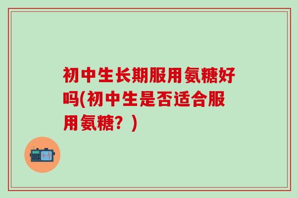 初中生长期服用氨糖好吗(初中生是否适合服用氨糖？)