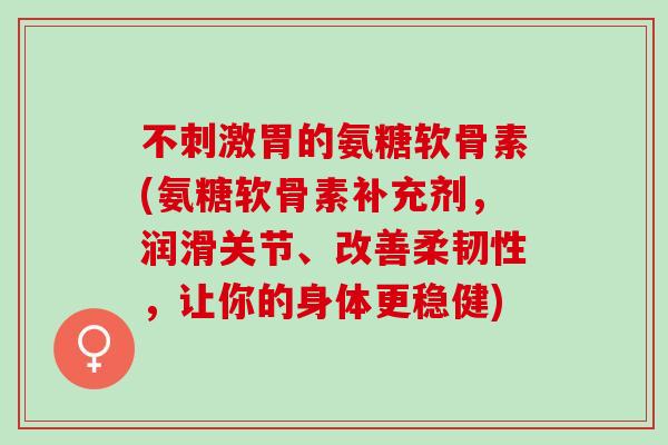不刺激胃的氨糖软骨素(氨糖软骨素补充剂，润滑关节、改善柔韧性，让你的身体更稳健)