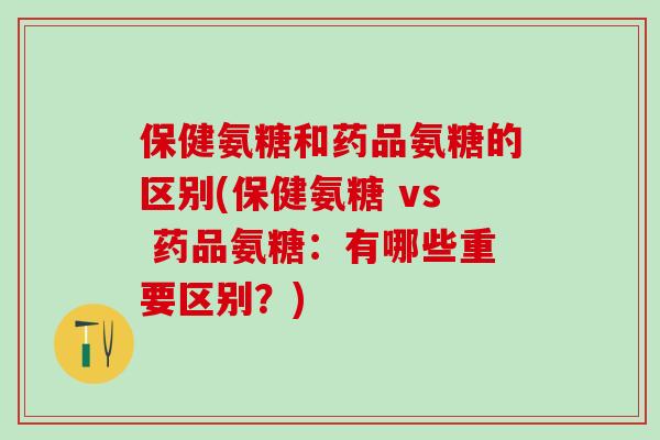 保健氨糖和药品氨糖的区别(保健氨糖 vs 药品氨糖：有哪些重要区别？)