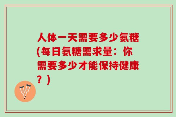 人体一天需要多少氨糖(每日氨糖需求量：你需要多少才能保持健康？)