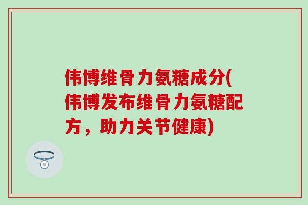 伟博维骨力氨糖成分(伟博发布维骨力氨糖配方，助力关节健康)