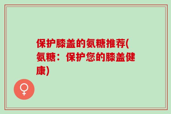 保护膝盖的氨糖推荐(氨糖：保护您的膝盖健康)
