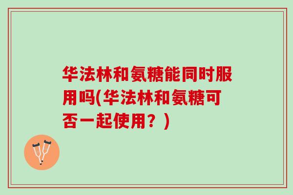 华法林和氨糖能同时服用吗(华法林和氨糖可否一起使用？)