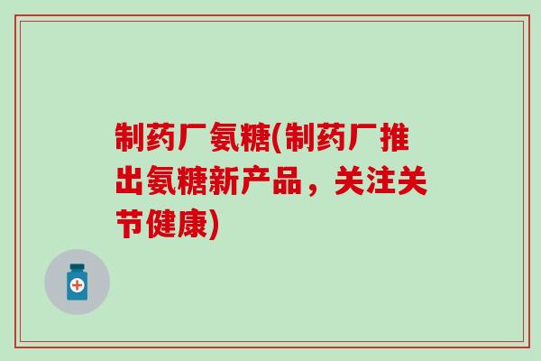 制药厂氨糖(制药厂推出氨糖新产品，关注关节健康)
