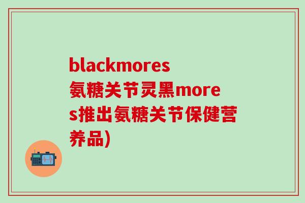 blackmores氨糖关节灵黑mores推出氨糖关节保健营养品)