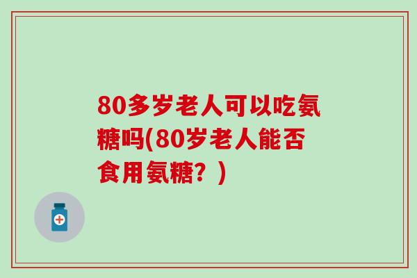 80多岁老人可以吃氨糖吗(80岁老人能否食用氨糖？)