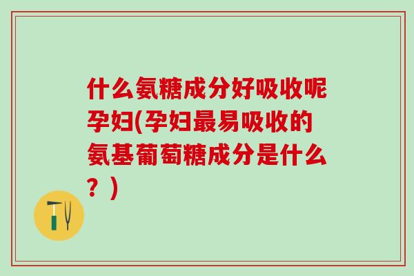 什么氨糖成分好吸收呢孕妇(孕妇最易吸收的氨基葡萄糖成分是什么？)