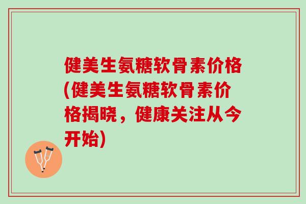 健美生氨糖软骨素价格(健美生氨糖软骨素价格揭晓，健康关注从今开始)