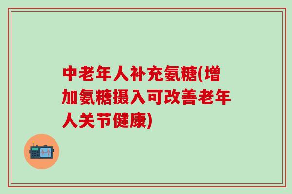 中老年人补充氨糖(增加氨糖摄入可改善老年人关节健康)
