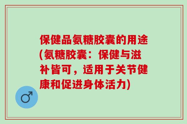 保健品氨糖胶囊的用途(氨糖胶囊：保健与滋补皆可，适用于关节健康和促进身体活力)