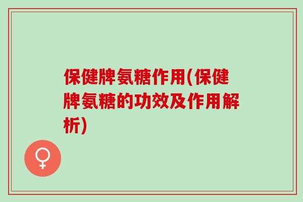 保健牌氨糖作用(保健牌氨糖的功效及作用解析)