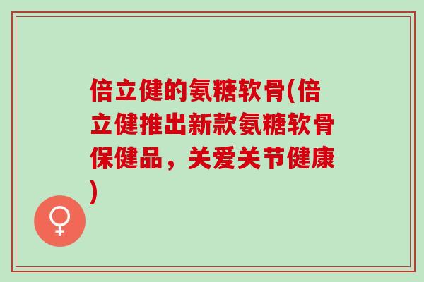 倍立健的氨糖软骨(倍立健推出新款氨糖软骨保健品，关爱关节健康)