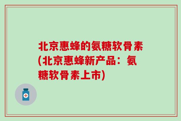 北京惠蜂的氨糖软骨素(北京惠蜂新产品：氨糖软骨素上市)