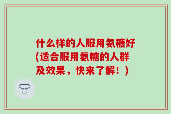 什么样的人服用氨糖好(适合服用氨糖的人群及效果，快来了解！)