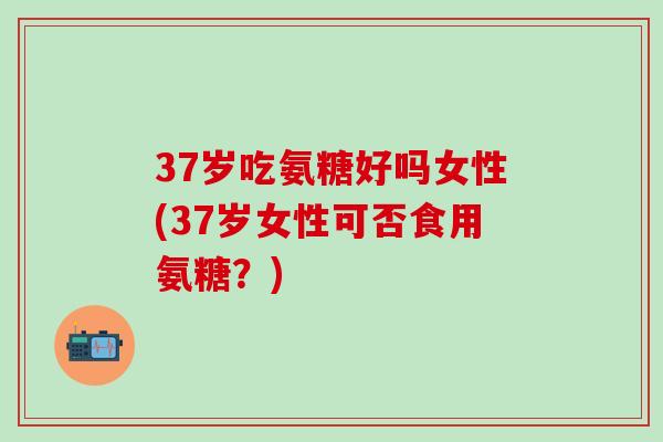 37岁吃氨糖好吗女性(37岁女性可否食用氨糖？)