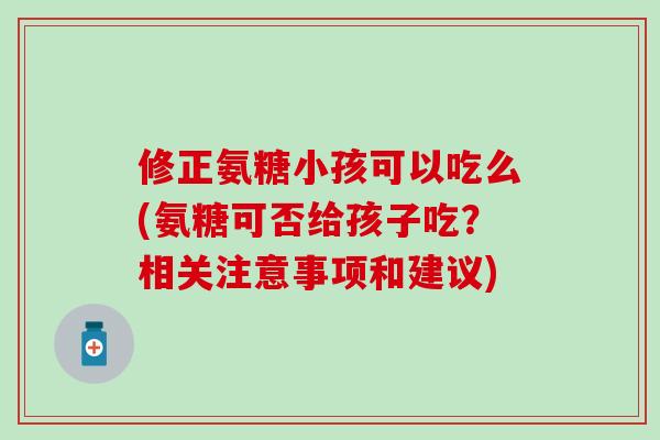 修正氨糖小孩可以吃么(氨糖可否给孩子吃？相关注意事项和建议)