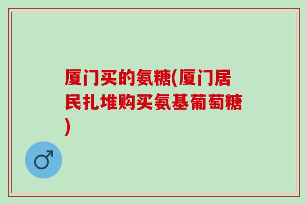 厦门买的氨糖(厦门居民扎堆购买氨基葡萄糖)