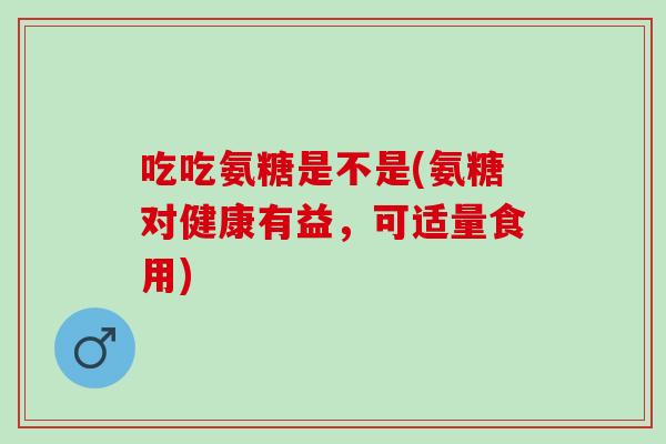 吃吃氨糖是不是(氨糖对健康有益，可适量食用)