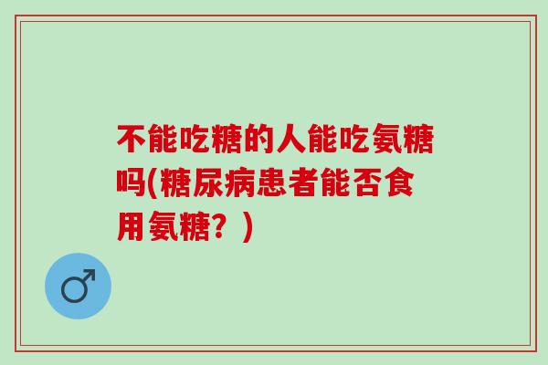 不能吃糖的人能吃氨糖吗(糖尿病患者能否食用氨糖？)