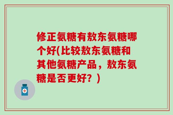 修正氨糖有敖东氨糖哪个好(比较敖东氨糖和其他氨糖产品,敖东氨糖是否更好?) 修正氨糖有敖东氨糖哪个好(比较敖东氨糖和其他氨糖产品,敖东氨糖是否更好?)
