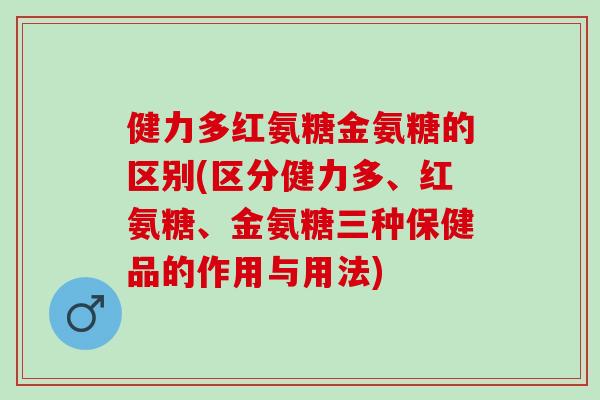 健力多红氨糖金氨糖的区别(区分健力多、红氨糖、金氨糖三种保健品的作用与用法) 健力多红氨糖金氨糖的区别(区分健力多、红氨糖、金氨糖三种保健品的作用与用法)