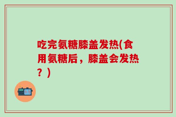 吃完氨糖膝盖发热(食用氨糖后，膝盖会发热？)