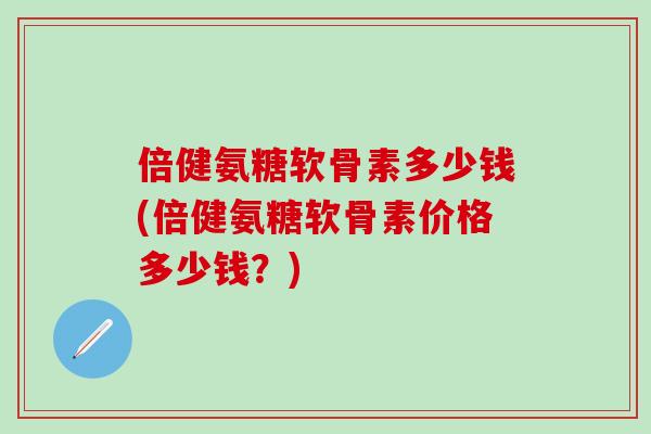倍健氨糖软骨素多少钱(倍健氨糖软骨素价格多少钱？)
