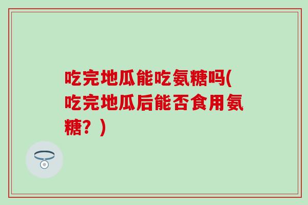 吃完地瓜能吃氨糖吗(吃完地瓜后能否食用氨糖？)