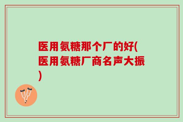 医用氨糖那个厂的好(医用氨糖厂商名声大振)