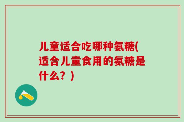 儿童适合吃哪种氨糖(适合儿童食用的氨糖是什么？)