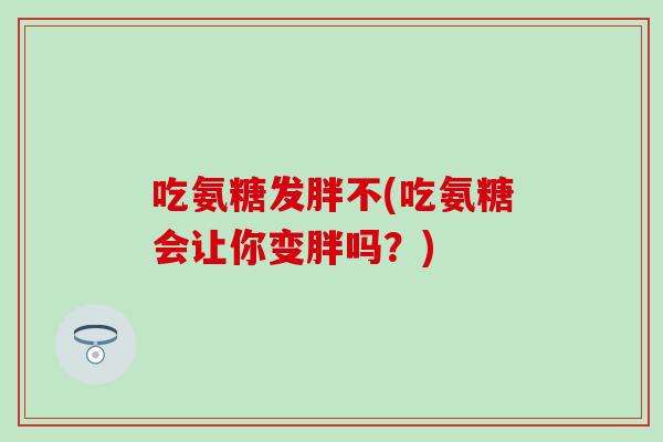 吃氨糖发胖不(吃氨糖会让你变胖吗？)