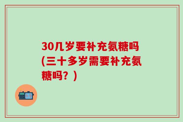 30几岁要补充氨糖吗(三十多岁需要补充氨糖吗？)
