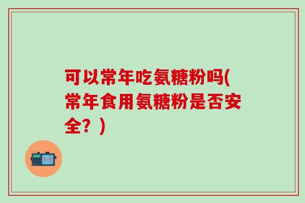 可以常年吃氨糖粉吗(常年食用氨糖粉是否安全?) 可以常年吃氨糖粉吗(常年食用氨糖粉是否安全?)