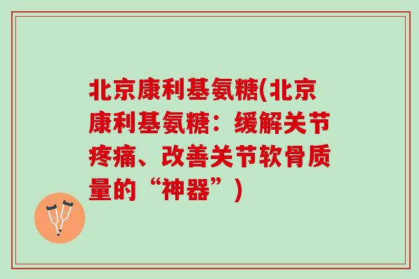 北京康利基氨糖(北京康利基氨糖：缓解关节疼痛、改善关节软骨质量的“神器”)