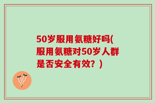 50岁服用氨糖好吗(服用氨糖对50岁人群是否安全有效？)