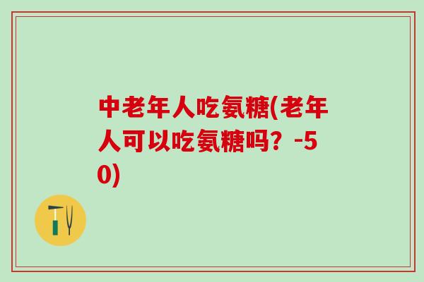 中老年人吃氨糖(老年人可以吃氨糖吗？-50)