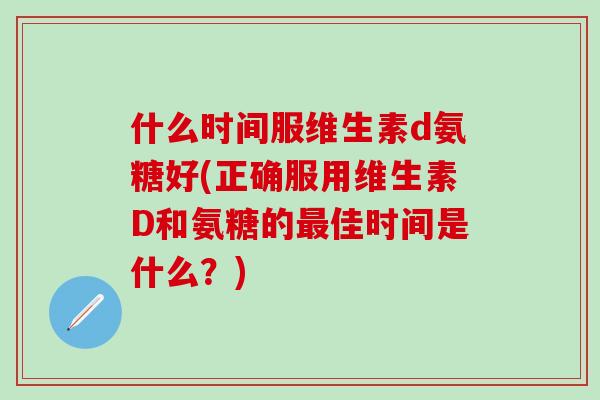 什么时间服维生素d氨糖好(正确服用维生素D和氨糖的最佳时间是什么？)