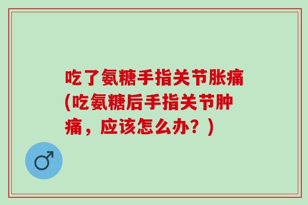 吃了氨糖手指关节胀痛(吃氨糖后手指关节肿痛，应该怎么办？)