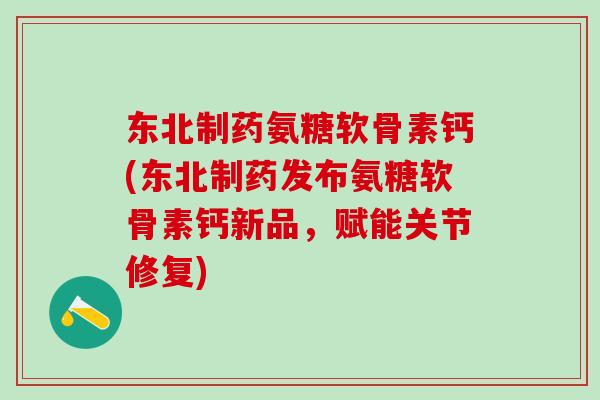 东北制药氨糖软骨素钙(东北制药发布氨糖软骨素钙新品，赋能关节修复)